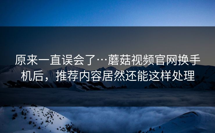 原来一直误会了…蘑菇视频官网换手机后，推荐内容居然还能这样处理-第1张图片-蘑菇短视频 - 超清福利视频在线平台