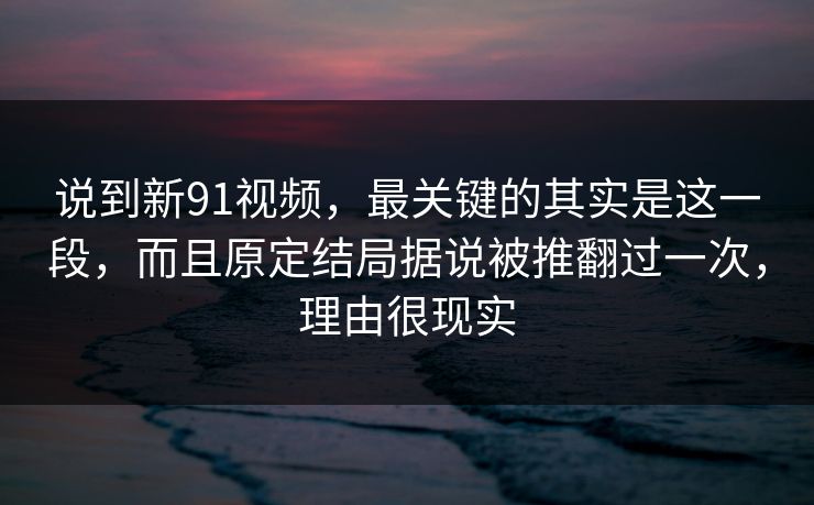 说到新91视频，最关键的其实是这一段，而且原定结局据说被推翻过一次，理由很现实-第1张图片-蘑菇短视频 - 超清福利视频在线平台