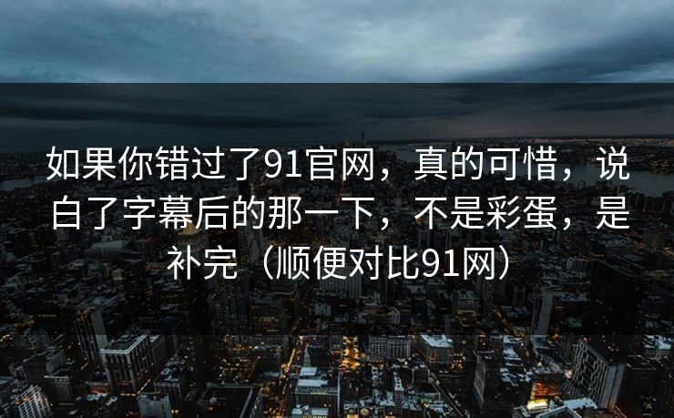 如果你错过了91官网，真的可惜，说白了字幕后的那一下，不是彩蛋，是补完（顺便对比91网）-第1张图片-蘑菇短视频 - 超清福利视频在线平台