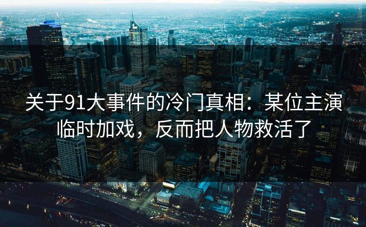 关于91大事件的冷门真相：某位主演临时加戏，反而把人物救活了-第1张图片-蘑菇短视频 - 超清福利视频在线平台