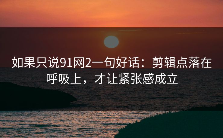 如果只说91网2一句好话：剪辑点落在呼吸上，才让紧张感成立-第1张图片-蘑菇短视频 - 超清福利视频在线平台