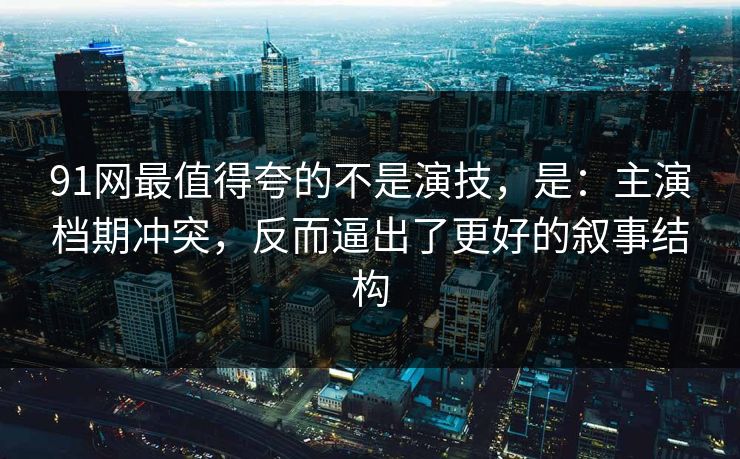 91网最值得夸的不是演技，是：主演档期冲突，反而逼出了更好的叙事结构-第1张图片-蘑菇短视频 - 超清福利视频在线平台