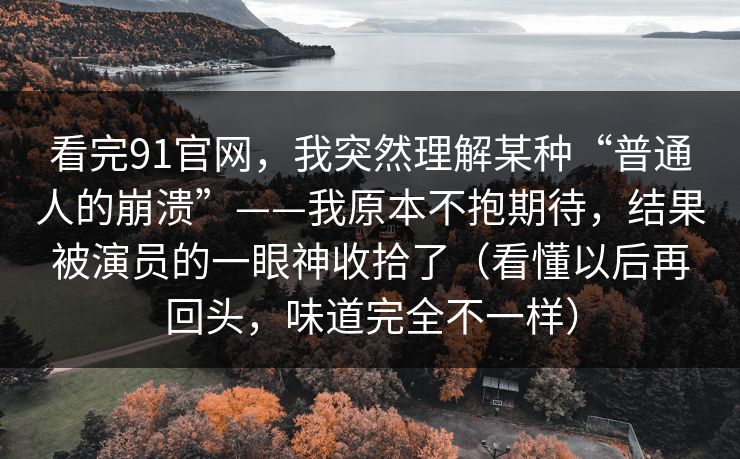 看完91官网，我突然理解某种“普通人的崩溃”——我原本不抱期待，结果被演员的一眼神收拾了（看懂以后再回头，味道完全不一样）-第1张图片-蘑菇短视频 - 超清福利视频在线平台