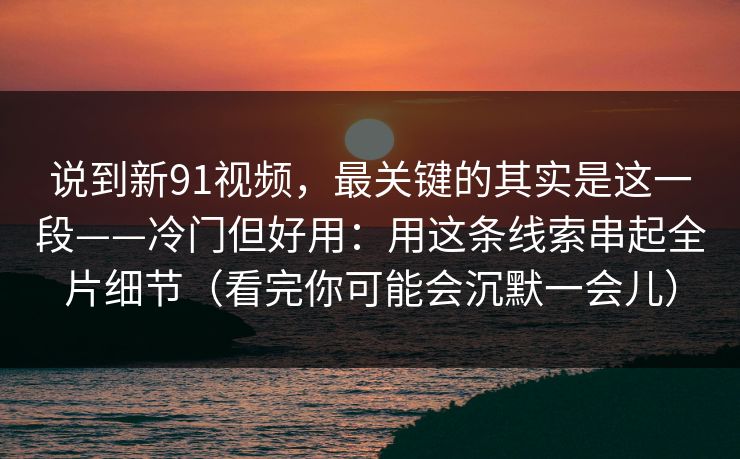 说到新91视频，最关键的其实是这一段——冷门但好用：用这条线索串起全片细节（看完你可能会沉默一会儿）-第1张图片-蘑菇短视频 - 超清福利视频在线平台