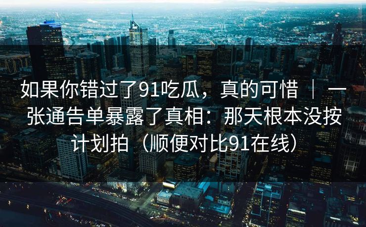 如果你错过了91吃瓜，真的可惜 ｜ 一张通告单暴露了真相：那天根本没按计划拍（顺便对比91在线）-第1张图片-蘑菇短视频 - 超清福利视频在线平台