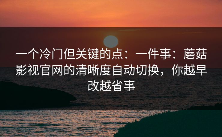一个冷门但关键的点：一件事：蘑菇影视官网的清晰度自动切换，你越早改越省事-第1张图片-蘑菇短视频 - 超清福利视频在线平台