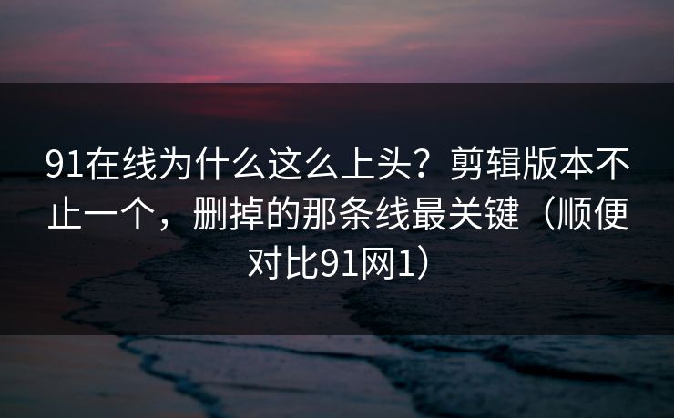 91在线为什么这么上头？剪辑版本不止一个，删掉的那条线最关键（顺便对比91网1）-第1张图片-蘑菇短视频 - 超清福利视频在线平台