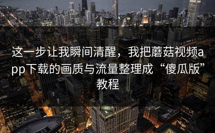 这一步让我瞬间清醒，我把蘑菇视频app下载的画质与流量整理成“傻瓜版”教程-第1张图片-蘑菇短视频 - 超清福利视频在线平台