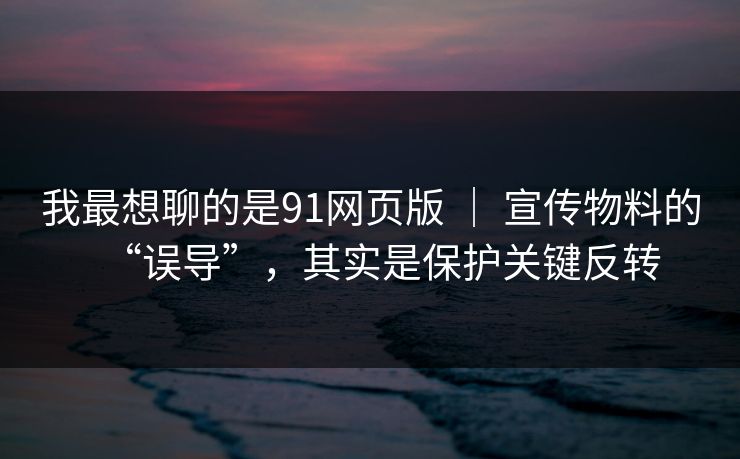 我最想聊的是91网页版 ｜ 宣传物料的“误导”，其实是保护关键反转