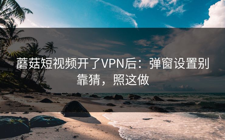 蘑菇短视频开了VPN后：弹窗设置别靠猜，照这做