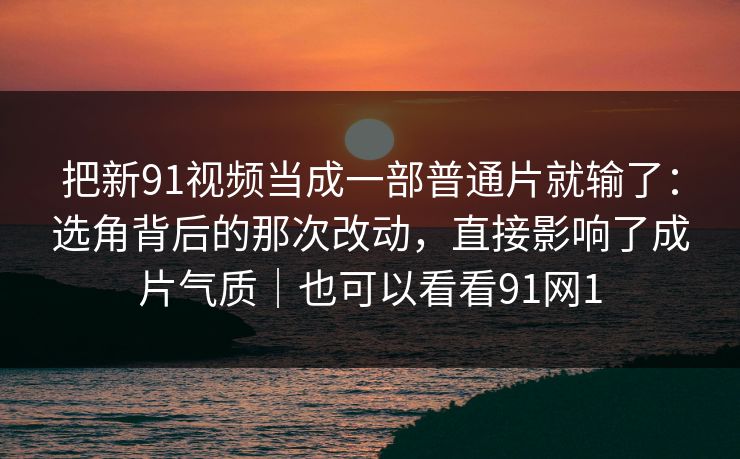 把新91视频当成一部普通片就输了：选角背后的那次改动，直接影响了成片气质｜也可以看看91网1-第1张图片-蘑菇短视频 - 超清福利视频在线平台