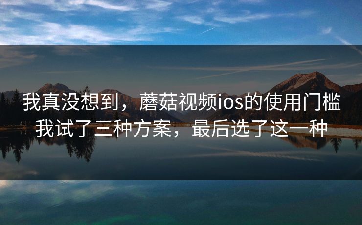 我真没想到，蘑菇视频ios的使用门槛我试了三种方案，最后选了这一种-第1张图片-蘑菇短视频 - 超清福利视频在线平台