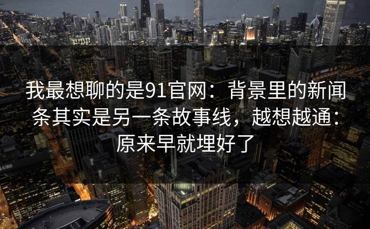 我最想聊的是91官网：背景里的新闻条其实是另一条故事线，越想越通：原来早就埋好了-第1张图片-蘑菇短视频 - 超清福利视频在线平台