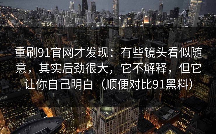 重刷91官网才发现：有些镜头看似随意，其实后劲很大，它不解释，但它让你自己明白（顺便对比91黑料）