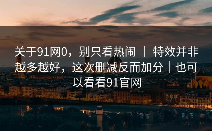 关于91网0，别只看热闹 ｜ 特效并非越多越好，这次删减反而加分｜也可以看看91官网