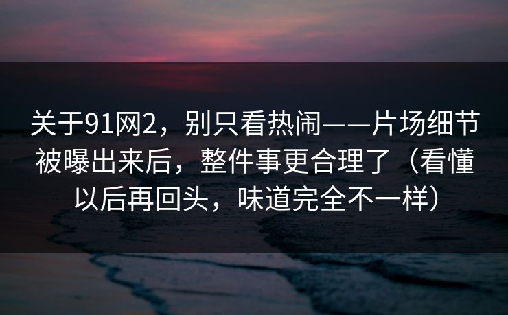 关于91网2，别只看热闹——片场细节被曝出来后，整件事更合理了（看懂以后再回头，味道完全不一样）