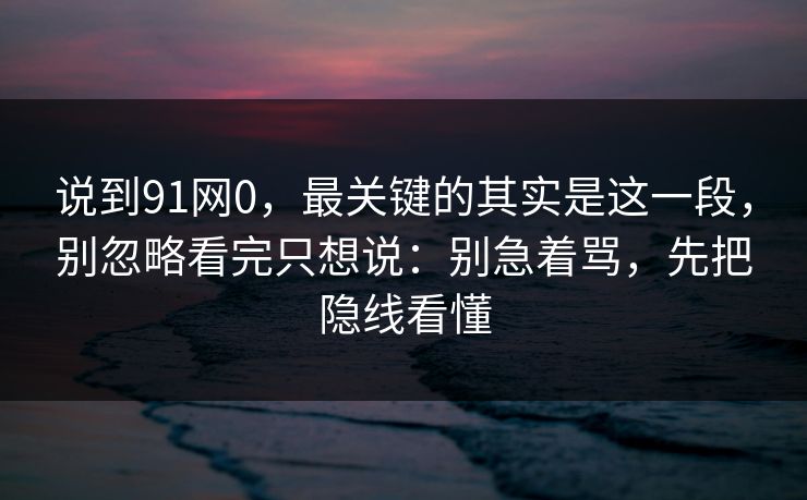 说到91网0，最关键的其实是这一段，别忽略看完只想说：别急着骂，先把隐线看懂