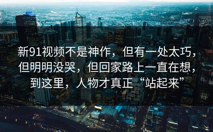 新91视频不是神作，但有一处太巧，但明明没哭，但回家路上一直在想，到这里，人物才真正“站起来”-第1张图片-蘑菇短视频 - 超清福利视频在线平台