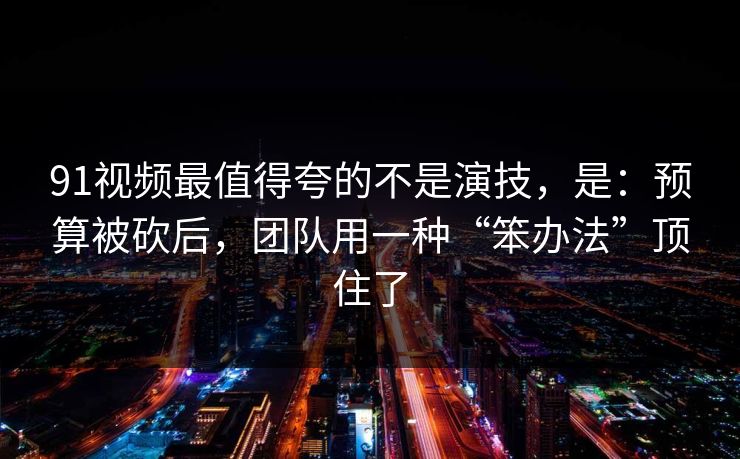 91视频最值得夸的不是演技，是：预算被砍后，团队用一种“笨办法”顶住了