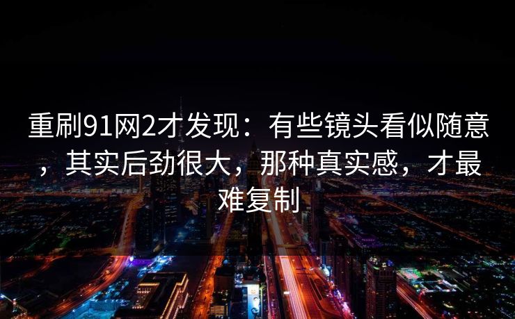 重刷91网2才发现：有些镜头看似随意，其实后劲很大，那种真实感，才最难复制-第1张图片-蘑菇短视频 - 超清福利视频在线平台