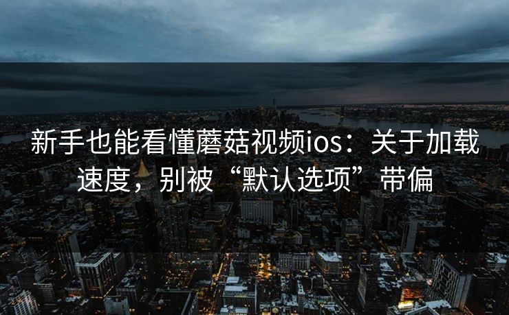 新手也能看懂蘑菇视频ios：关于加载速度，别被“默认选项”带偏