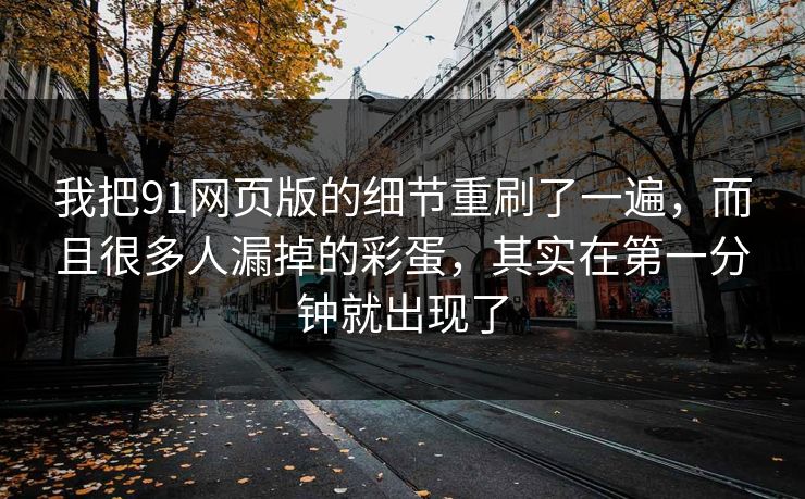 我把91网页版的细节重刷了一遍，而且很多人漏掉的彩蛋，其实在第一分钟就出现了-第1张图片-蘑菇短视频 - 超清福利视频在线平台