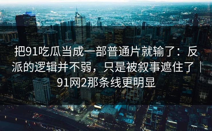 把91吃瓜当成一部普通片就输了:反派的逻辑并不弱,只是被叙事遮住了|91网2那条线更明显-第1张图片-蘑菇短视频 - 超清福利视频在线平台 把91吃瓜当成一部普通片就输了:反派的逻辑并不弱,只是被叙事遮住了|91网2那条线更明显-第1张图片-蘑菇短视频 - 超清福利视频在线平台