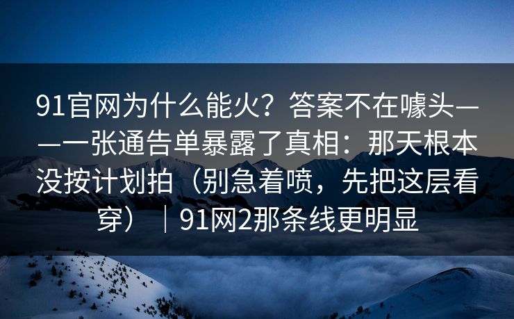 91官网为什么能火?答案不在噱头——一张通告单暴露了真相:那天根本没按计划拍(别急着喷,先把这层看穿)|91网2那条线更明显-第1张图片-蘑菇短视频 - 超清福利视频在线平台 91官网为什么能火?答案不在噱头——一张通告单暴露了真相:那天根本没按计划拍(别急着喷,先把这层看穿)|91网2那条线更明显-第1张图片-蘑菇短视频 - 超清福利视频在线平台