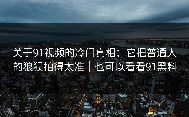 关于91视频的冷门真相：它把普通人的狼狈拍得太准｜也可以看看91黑料-第1张图片-蘑菇短视频 - 超清福利视频在线平台