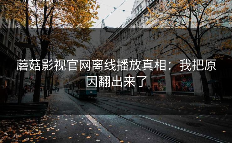 蘑菇影视官网离线播放真相：我把原因翻出来了-第1张图片-蘑菇短视频 - 超清福利视频在线平台