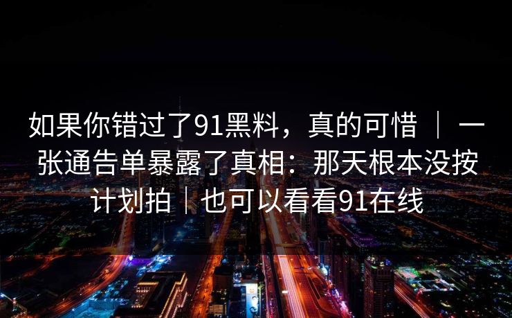 如果你错过了91黑料,真的可惜 | 一张通告单暴露了真相:那天根本没按计划拍|也可以看看91在线-第1张图片-蘑菇短视频 - 超清福利视频在线平台 如果你错过了91黑料,真的可惜 | 一张通告单暴露了真相:那天根本没按计划拍|也可以看看91在线-第1张图片-蘑菇短视频 - 超清福利视频在线平台