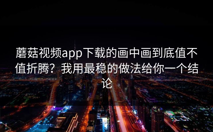 蘑菇视频app下载的画中画到底值不值折腾？我用最稳的做法给你一个结论-第1张图片-蘑菇短视频 - 超清福利视频在线平台