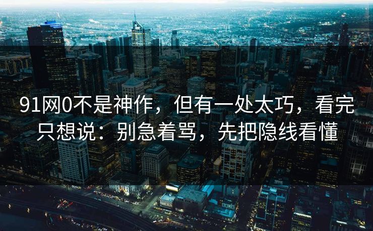 91网0不是神作，但有一处太巧，看完只想说：别急着骂，先把隐线看懂-第1张图片-蘑菇短视频 - 超清福利视频在线平台
