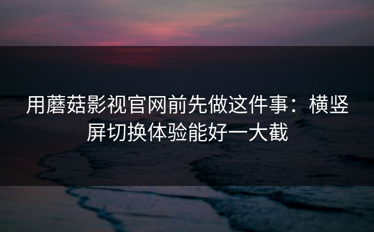 用蘑菇影视官网前先做这件事：横竖屏切换体验能好一大截-第1张图片-蘑菇短视频 - 超清福利视频在线平台