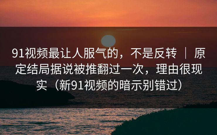 91视频最让人服气的，不是反转 ｜ 原定结局据说被推翻过一次，理由很现实（新91视频的暗示别错过）-第1张图片-蘑菇短视频 - 超清福利视频在线平台