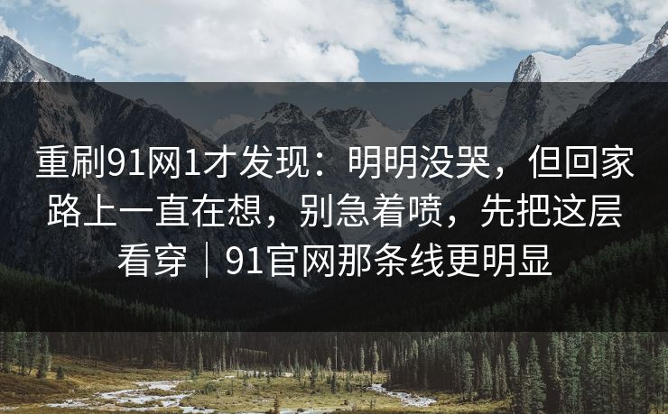 重刷91网1才发现：明明没哭，但回家路上一直在想，别急着喷，先把这层看穿｜91官网那条线更明显-第1张图片-蘑菇短视频 - 超清福利视频在线平台