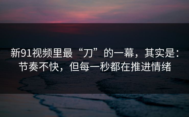 新91视频里最“刀”的一幕，其实是：节奏不快，但每一秒都在推进情绪-第1张图片-蘑菇短视频 - 超清福利视频在线平台
