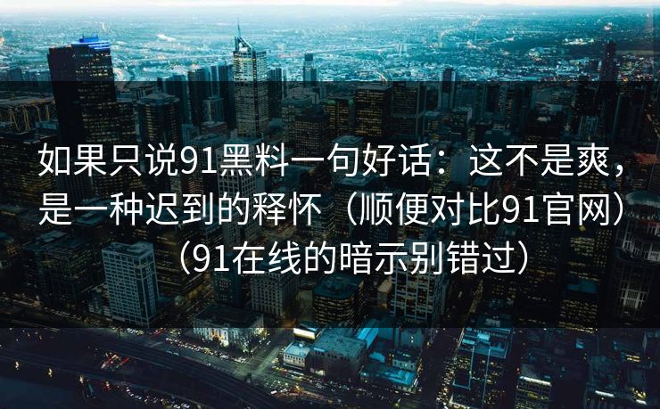 如果只说91黑料一句好话：这不是爽，是一种迟到的释怀（顺便对比91官网）（91在线的暗示别错过）-第1张图片-蘑菇短视频 - 超清福利视频在线平台