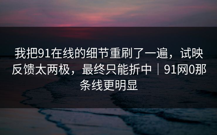 我把91在线的细节重刷了一遍,试映反馈太两极,最终只能折中|91网0那条线更明显 我把91在线的细节重刷了一遍,试映反馈太两极,最终只能折中|91网0那条线更明显