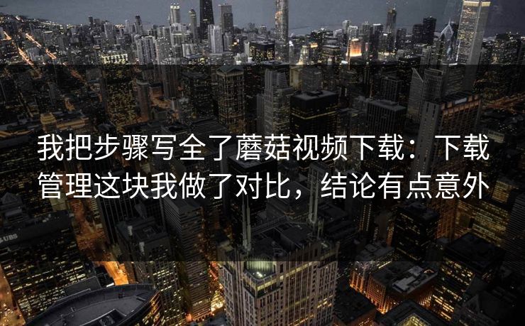 我把步骤写全了蘑菇视频下载：下载管理这块我做了对比，结论有点意外