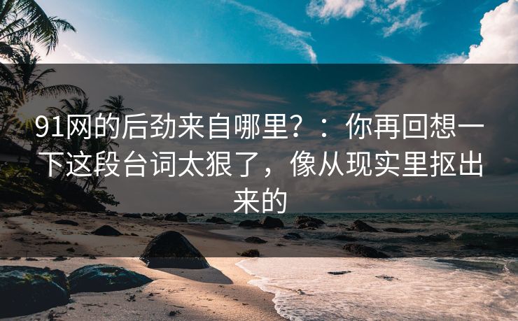 91网的后劲来自哪里？：你再回想一下这段台词太狠了，像从现实里抠出来的