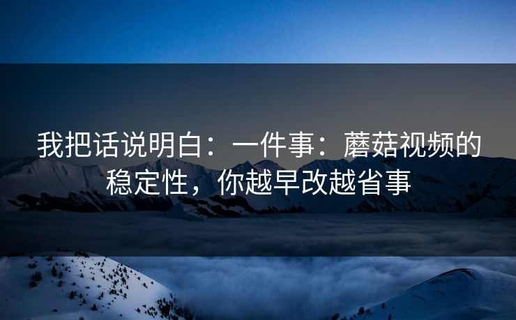 我把话说明白:一件事:蘑菇视频的稳定性,你越早改越省事 我把话说明白:一件事:蘑菇视频的稳定性,你越早改越省事