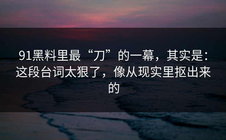 91黑料里最“刀”的一幕,其实是:这段台词太狠了,像从现实里抠出来的-第1张图片-蘑菇短视频 - 超清福利视频在线平台 91黑料里最“刀”的一幕,其实是:这段台词太狠了,像从现实里抠出来的-第1张图片-蘑菇短视频 - 超清福利视频在线平台