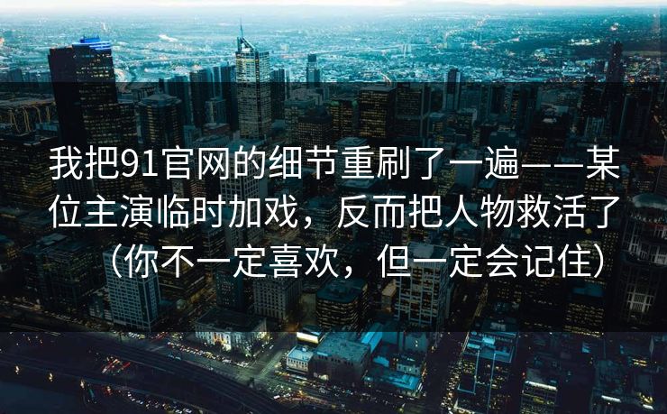 我把91官网的细节重刷了一遍——某位主演临时加戏,反而把人物救活了(你不一定喜欢,但一定会记住)-第1张图片-蘑菇短视频 - 超清福利视频在线平台 我把91官网的细节重刷了一遍——某位主演临时加戏,反而把人物救活了(你不一定喜欢,但一定会记住)-第1张图片-蘑菇短视频 - 超清福利视频在线平台