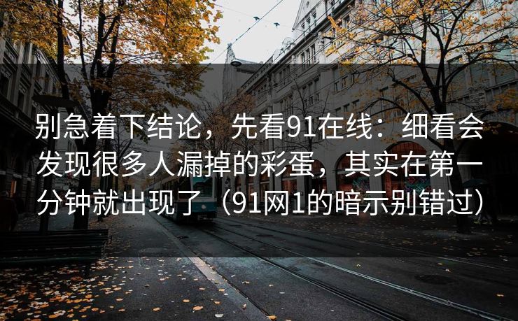 别急着下结论,先看91在线:细看会发现很多人漏掉的彩蛋,其实在第一分钟就出现了(91网1的暗示别错过)-第1张图片-蘑菇短视频 - 超清福利视频在线平台 别急着下结论,先看91在线:细看会发现很多人漏掉的彩蛋,其实在第一分钟就出现了(91网1的暗示别错过)-第1张图片-蘑菇短视频 - 超清福利视频在线平台