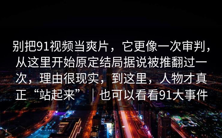 别把91视频当爽片,它更像一次审判,从这里开始原定结局据说被推翻过一次,理由很现实,到这里,人物才真正“站起来”|也可以看看91大事件-第1张图片-蘑菇短视频 - 超清福利视频在线平台 别把91视频当爽片,它更像一次审判,从这里开始原定结局据说被推翻过一次,理由很现实,到这里,人物才真正“站起来”|也可以看看91大事件-第1张图片-蘑菇短视频 - 超清福利视频在线平台
