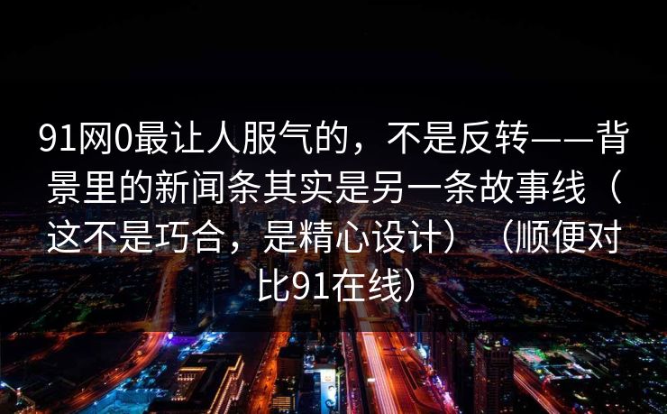 91网0最让人服气的,不是反转——背景里的新闻条其实是另一条故事线(这不是巧合,是精心设计)(顺便对比91在线)-第1张图片-蘑菇短视频 - 超清福利视频在线平台 91网0最让人服气的,不是反转——背景里的新闻条其实是另一条故事线(这不是巧合,是精心设计)(顺便对比91在线)-第1张图片-蘑菇短视频 - 超清福利视频在线平台