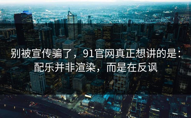 别被宣传骗了，91官网真正想讲的是：配乐并非渲染，而是在反讽-第1张图片-蘑菇短视频 - 超清福利视频在线平台